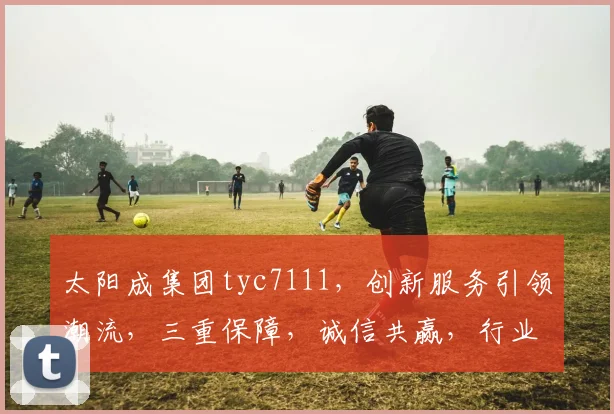 太阳成集团tyc7111，创新服务引领潮流，三重保障，诚信共赢，行业翘楚。
