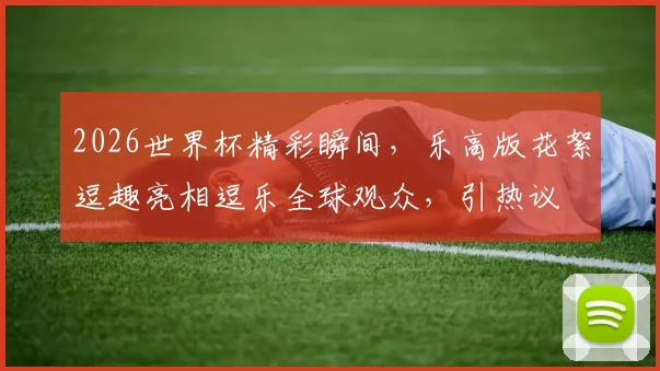 2026世界杯精彩瞬间，乐高版花絮逗趣亮相逗乐全球观众，引热议